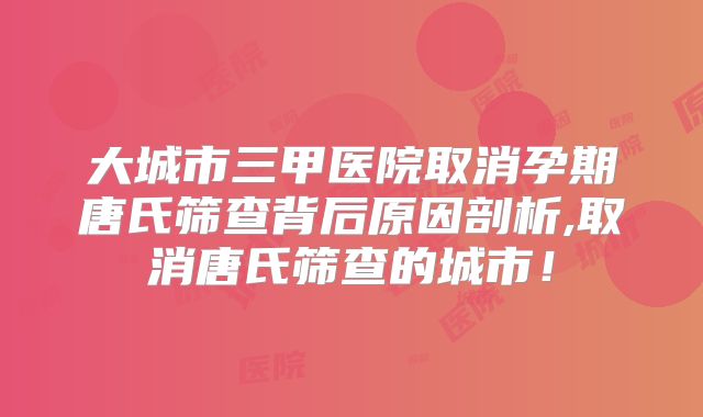 大城市三甲医院取消孕期唐氏筛查背后原因剖析,取消唐氏筛查的城市！
