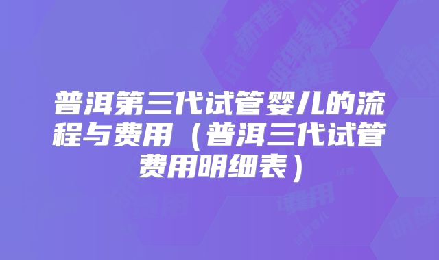 普洱第三代试管婴儿的流程与费用（普洱三代试管费用明细表）