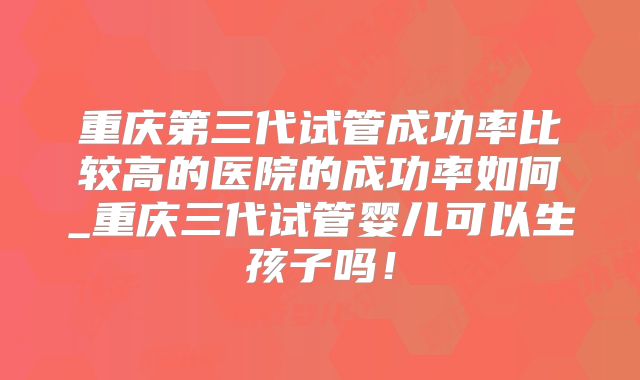 重庆第三代试管成功率比较高的医院的成功率如何_重庆三代试管婴儿可以生孩子吗！