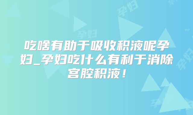 吃啥有助于吸收积液呢孕妇_孕妇吃什么有利于消除宫腔积液！