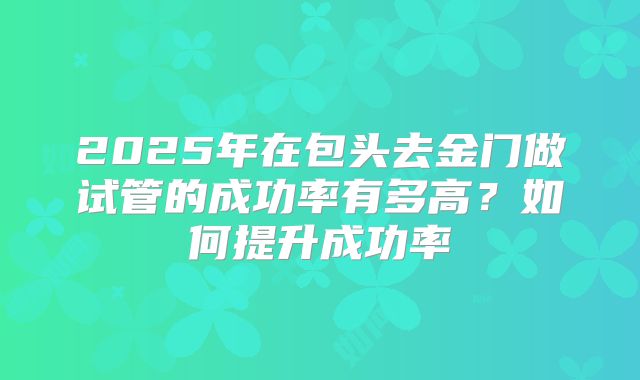 2025年在包头去金门做试管的成功率有多高?如何提升成功率
