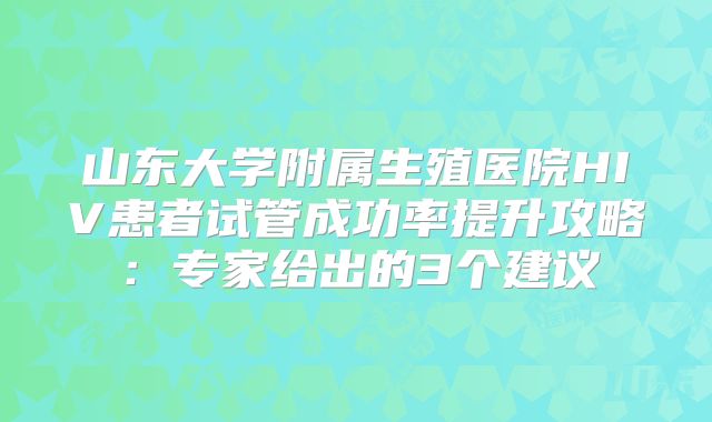 山东大学附属生殖医院HIV患者试管成功率提升攻略：专家给出的3个建议