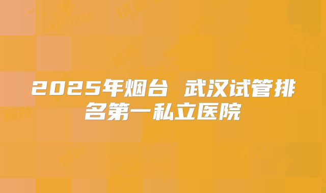 2025年烟台 武汉试管排名第一私立医院