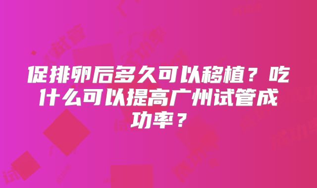 促排卵后多久可以移植？吃什么可以提高广州试管成功率？