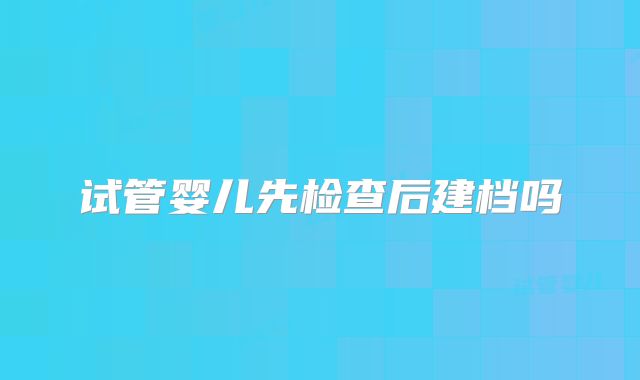 试管婴儿先检查后建档吗