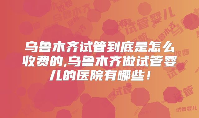 乌鲁木齐试管到底是怎么收费的,乌鲁木齐做试管婴儿的医院有哪些！