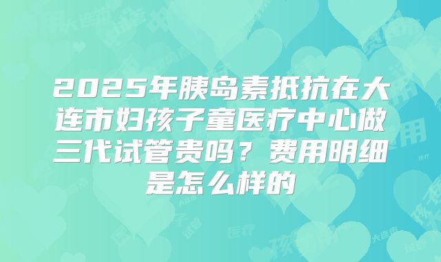 2025年胰岛素抵抗在大连市妇孩子童医疗中心做三代试管贵吗？费用明细是怎么样的