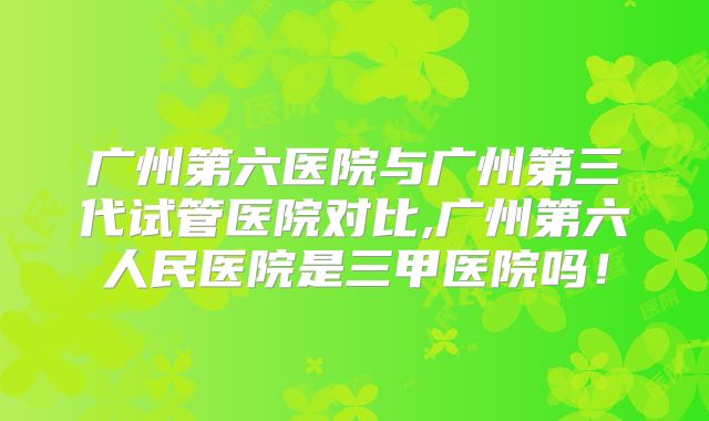 广州第六医院与广州第三代试管医院对比,广州第六人民医院是三甲医院吗！