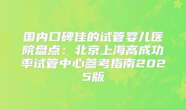 国内口碑佳的试管婴儿医院盘点：北京上海高成功率试管中心参考指南2025版
