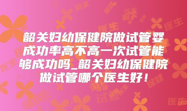韶关妇幼保健院做试管婴成功率高不高一次试管能够成功吗_韶关妇幼保健院做试管哪个医生好！