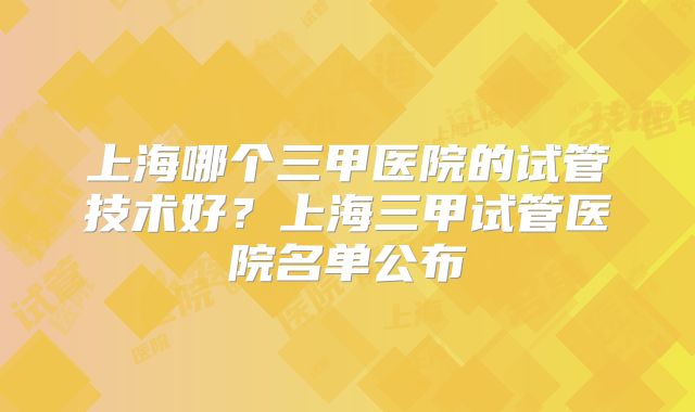 上海哪个三甲医院的试管技术好？上海三甲试管医院名单公布