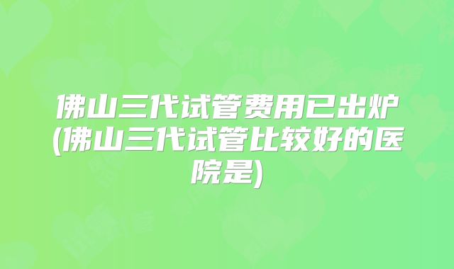佛山三代试管费用已出炉(佛山三代试管比较好的医院是)
