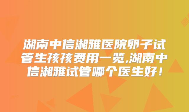 湖南中信湘雅医院卵子试管生孩孩费用一览,湖南中信湘雅试管哪个医生好!