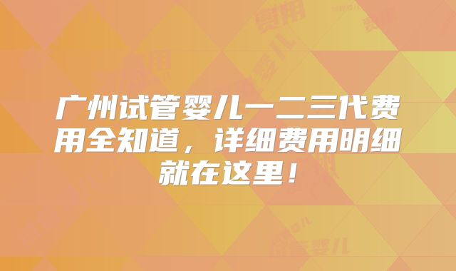 广州试管婴儿一二三代费用全知道，详细费用明细就在这里！