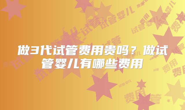 做3代试管费用贵吗？做试管婴儿有哪些费用