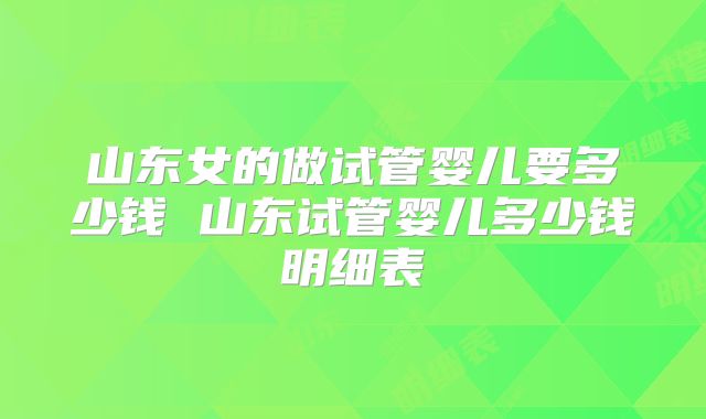 山东女的做试管婴儿要多少钱 山东试管婴儿多少钱明细表