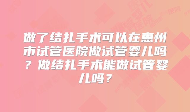 做了结扎手术可以在惠州市试管医院做试管婴儿吗？做结扎手术能做试管婴儿吗？