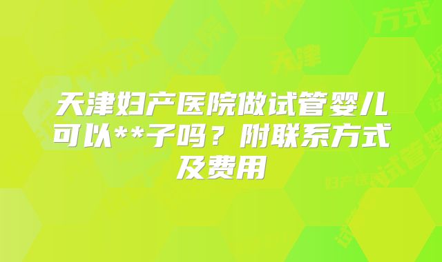 天津妇产医院做试管婴儿可以**子吗？附联系方式及费用