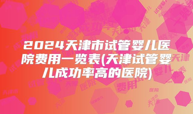 2024天津市试管婴儿医院费用一览表(天津试管婴儿成功率高的医院)