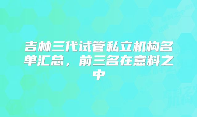 吉林三代试管私立机构名单汇总,前三名在意料之中
