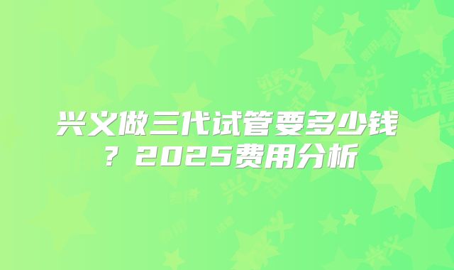 兴义做三代试管要多少钱？2025费用分析