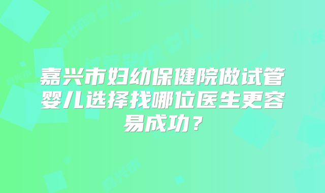 嘉兴市妇幼保健院做试管婴儿选择找哪位医生更容易成功?