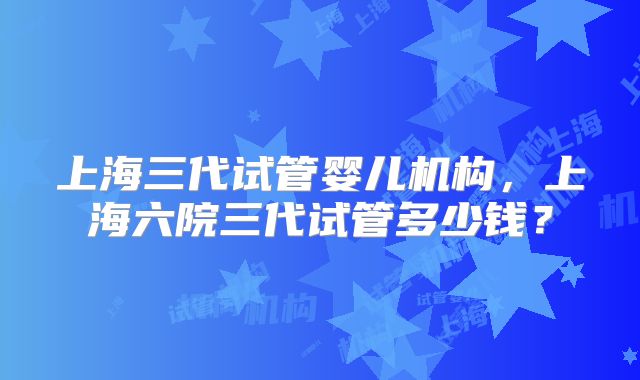 上海三代试管婴儿机构,上海六院三代试管多少钱?