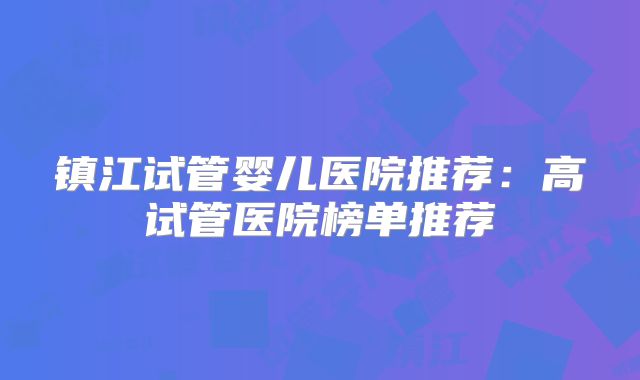 镇江试管婴儿医院推荐：高试管医院榜单推荐