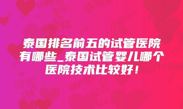 泰国排名前五的试管医院有哪些_泰国试管婴儿哪个医院技术比较好!