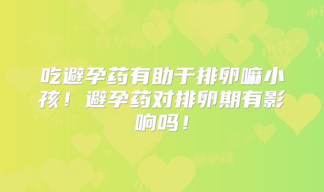 吃避孕药有助于排卵嘛小孩！避孕药对排卵期有影响吗！
