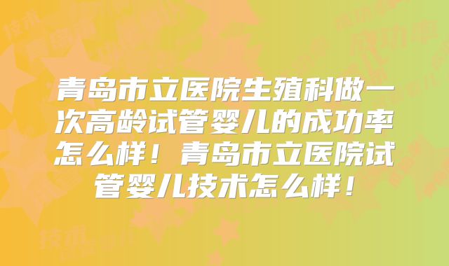 青岛市立医院生殖科做一次高龄试管婴儿的成功率怎么样！青岛市立医院试管婴儿技术怎么样！
