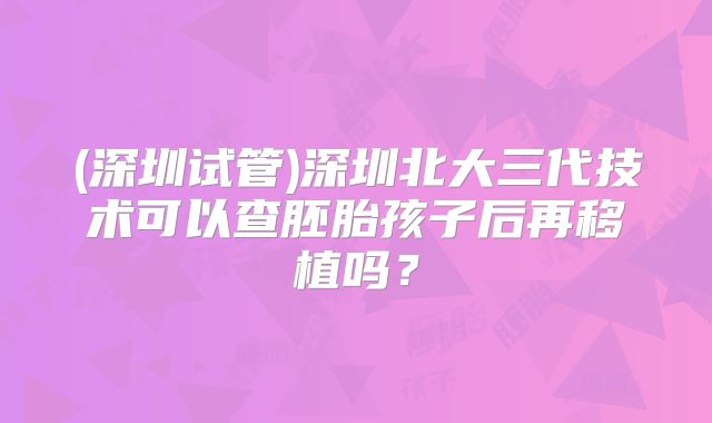 (深圳试管)深圳北大三代技术可以查胚胎孩子后再移植吗？