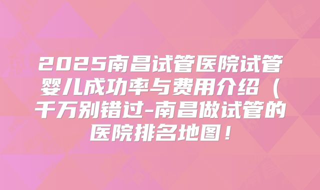 2025南昌试管医院试管婴儿成功率与费用介绍(千万别错过-南昌做试管的医院排名地图!