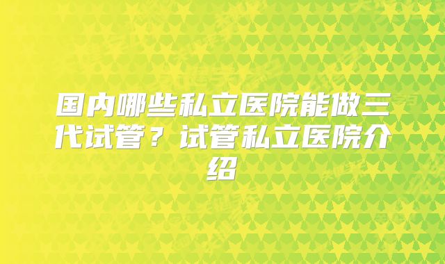 国内哪些私立医院能做三代试管?试管私立医院介绍
