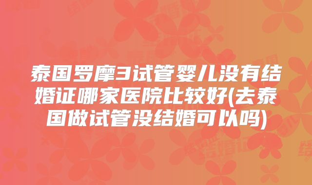 泰国罗摩3试管婴儿没有结婚证哪家医院比较好(去泰国做试管没结婚可以吗)