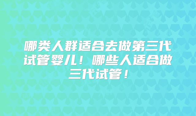 哪类人群适合去做第三代试管婴儿!哪些人适合做三代试管!