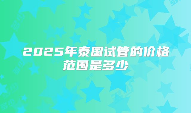 2025年泰国试管的价格范围是多少