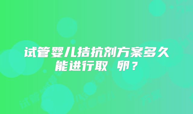 试管婴儿拮抗剂方案多久能进行取 卵？