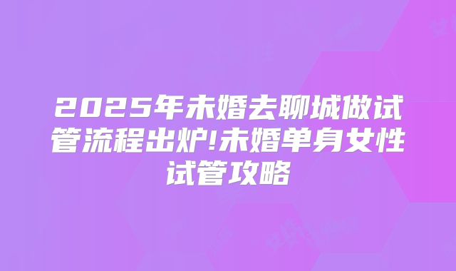 2025年未婚去聊城做试管流程出炉!未婚单身女性试管攻略