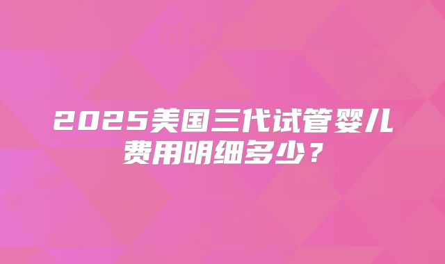 2025美国三代试管婴儿费用明细多少？