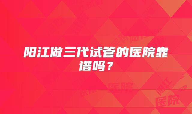 阳江做三代试管的医院靠谱吗？