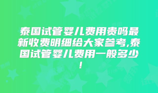 泰国试管婴儿费用贵吗最新收费明细给大家参考,泰国试管婴儿费用一般多少！