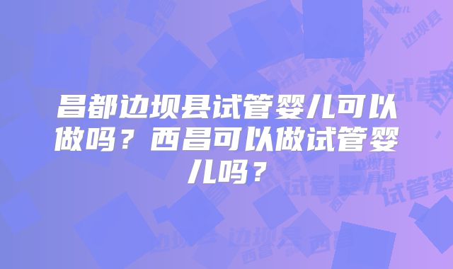 昌都边坝县试管婴儿可以做吗？西昌可以做试管婴儿吗？