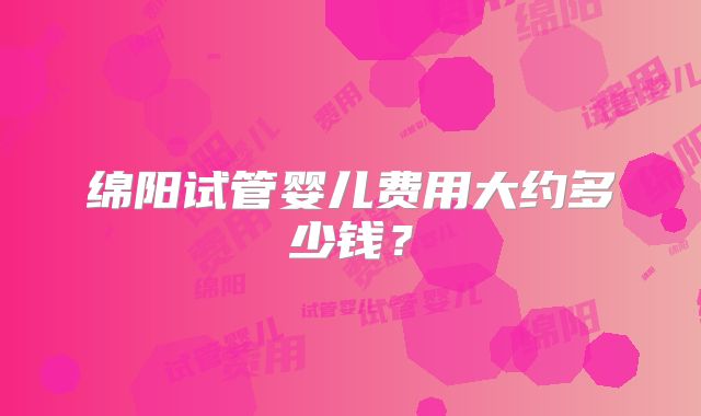 绵阳试管婴儿费用大约多少钱？