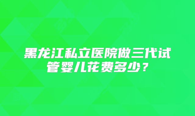 黑龙江私立医院做三代试管婴儿花费多少?