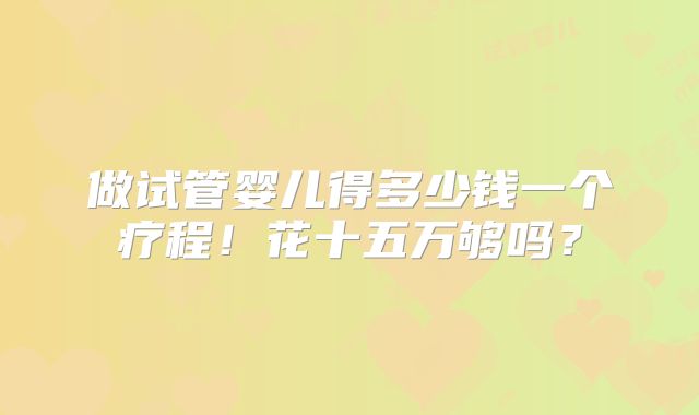 做试管婴儿得多少钱一个疗程！花十五万够吗？