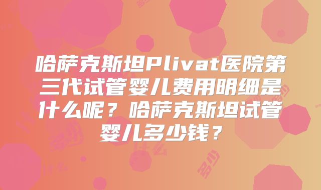 哈萨克斯坦Plivat医院第三代试管婴儿费用明细是什么呢？哈萨克斯坦试管婴儿多少钱？