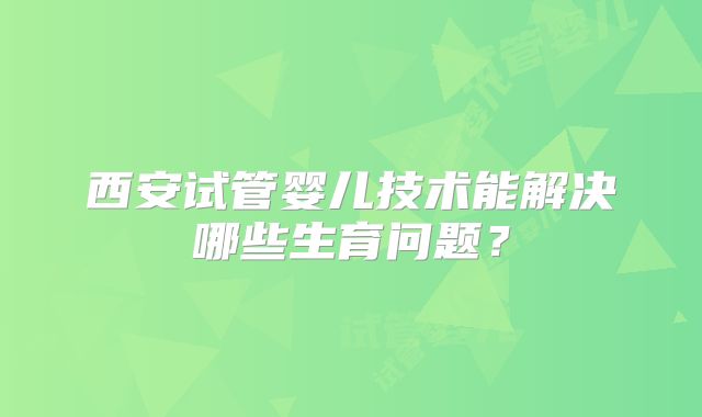 西安试管婴儿技术能解决哪些生育问题？
