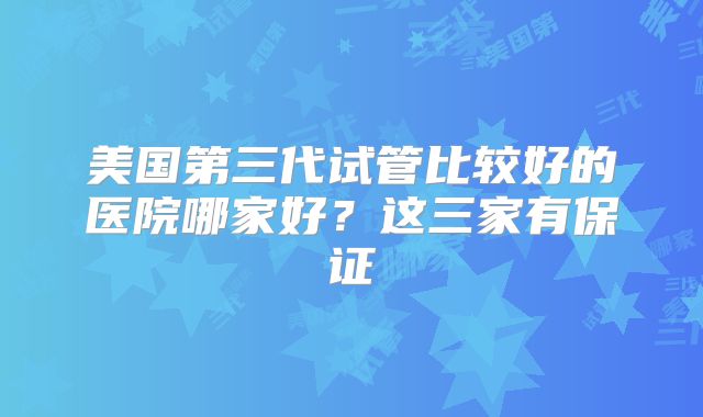 美国第三代试管比较好的医院哪家好？这三家有保证