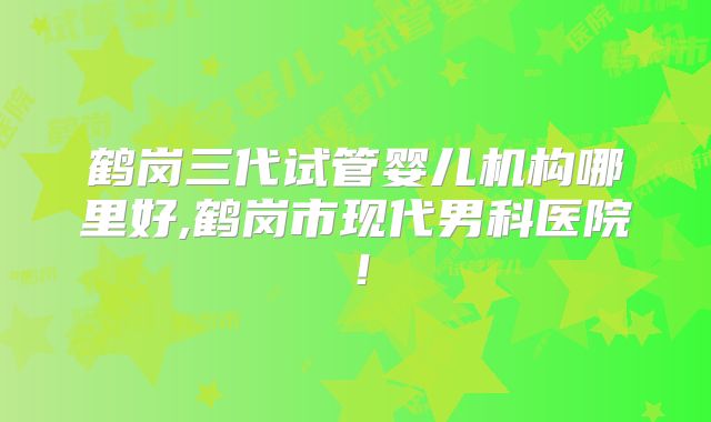 鹤岗三代试管婴儿机构哪里好,鹤岗市现代男科医院！